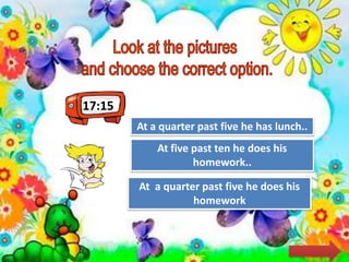 17:15
Try Again
Great Job!
At a quarter past five he has lunch..
At a quarter past five he does his
homework
Try AgainAt five past ten he does his
homework..
 