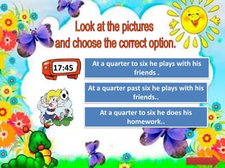 17:45
Try Again
Great Job!
At a quarter past six he plays with his
friends..
At a quarter to six he plays with his
friends .
Try AgainAt a quarter to six he does his
homework..
 