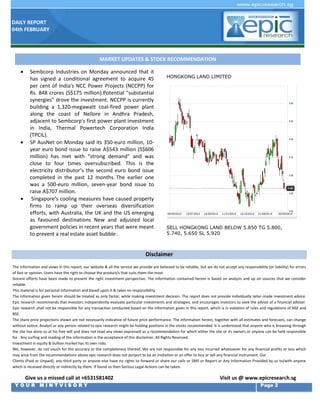 DAILY REPORT
04th FEBRUARY

MARKET UPDATES & STOCK RECOMMENDATION







Sembcorp Industries on Monday announced that it
has signed a conditional agreement to acquire 45
per cent of India's NCC Power Projects (NCCPP) for
Rs. 848 crores (S$175 million).Potential "substantial
synergies" drove the investment. NCCPP is currently
building a 1,320-megawatt coal-fired power plant
along the coast of Nellore in Andhra Pradesh,
adjacent to Sembcorp's first power plant investment
in India, Thermal Powertech Corporation India
(TPCIL).
SP AusNet on Monday said its 350-euro million, 10year euro bond issue to raise A$543 million (S$606
million) has met with “strong demand” and was
close to four times oversubscribed. This is the
electricity distributor’s the second euro bond issue
completed in the past 12 months. The earlier one
was a 500-euro million, seven-year bond issue to
raise A$707 million.
Singapore’s cooling measures have caused property
firms to ramp up their overseas diversification
efforts, with Australia, the UK and the US emerging
as favoured destinations New and adjusted local
government policies in recent years that were meant
to prevent a real estate asset bubble .

HONGKONG LAND LIMITED

SELL HONGKONG LAND BELOW 5.850 TG 5.800,
5.740, 5.650 SL 5.920

Disclaimer
The information and views in this report, our website & all the service we provide are believed to be reliable, but we do not accept any responsibility (or liability) for errors
of fact or opinion. Users have the right to choose the product/s that suits them the most.
Sincere efforts have been made to present the right investment perspective. The information contained herein is based on analysis and up on sources that we consider
reliable.
This material is for personal information and based upon it & takes no responsibility
The information given herein should be treated as only factor, while making investment decision. The report does not provide individually tailor-made investment advice.
Epic research recommends that investors independently evaluate particular investments and strategies, and encourages investors to seek the advice of a financial adviser.
Epic research shall not be responsible for any transaction conducted based on the information given in this report, which is in violation of rules and regulations of NSE and
BSE.
The share price projections shown are not necessarily indicative of future price performance. The information herein, together with all estimates and forecasts, can change
without notice. Analyst or any person related to epic research might be holding positions in the stocks recommended. It is understood that anyone who is browsing through
the site has done so at his free will and does not read any views expressed as a recommendation for which either the site or its owners or anyone can be held responsible
for . Any surfing and reading of the information is the acceptance of this disclaimer. All Rights Reserved.
Investment in equity & bullion market has its own risks.
We, however, do not vouch for the accuracy or the completeness thereof. We are not responsible for any loss incurred whatsoever for any financial profits or loss which
may arise from the recommendations above epic research does not purport to be an invitation or an offer to buy or sell any financial instrument. Our
Clients (Paid or Unpaid), any third party or anyone else have no rights to forward or share our calls or SMS or Report or Any Information Provided by us to/with anyone
which is received directly or indirectly by them. If found so then Serious Legal Actions can be taken.

Give us a missed call at +6531581402
YOUR MINTVISORY

Visit us @ www.epicresearch.sg
Page 2

 