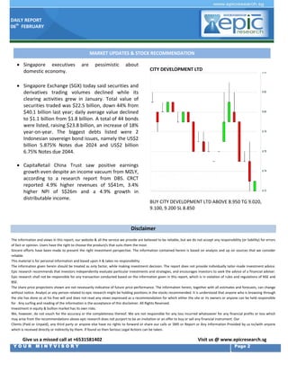 DAILY REPORT
06th FEBRUARY

MARKET UPDATES & STOCK RECOMMENDATION

 Singapore executives
 domestic economy.

are

pessimistic

about

CITY DEVELOPMENT LTD

 Singapore Exchange (SGX) today said securities and
derivatives trading volumes declined while its
clearing activities grew in January. Total value of
securities traded was $22.5 billion, down 44% from
$40.1 billion last year; daily average value declined
to $1.1 billion from $1.8 billion. A total of 44 bonds
were listed, raising $23.8 billion, an increase of 18%
year-on-year. The biggest debts listed were 2
Indonesian sovereign bond issues, namely the US$2
billion 5.875% Notes due 2024 and US$2 billion
6.75% Notes due 2044.
 CapitaRetail China Trust saw positive earnings
growth even despite an income vacuum from MZLY,
according to a research report from DBS. CRCT
reported 4.9% higher revenues of S$41m, 3.4%
higher NPI of S$26m and a 4.9% growth in
distributable income.

BUY CITY DEVELOPMENT LTD ABOVE 8.950 TG 9.020,
9.100, 9.200 SL 8.850

Disclaimer
The information and views in this report, our website & all the service we provide are believed to be reliable, but we do not accept any responsibility (or liability) for errors
of fact or opinion. Users have the right to choose the product/s that suits them the most.
Sincere efforts have been made to present the right investment perspective. The information contained herein is based on analysis and up on sources that we consider
reliable.
This material is for personal information and based upon it & takes no responsibility
The information given herein should be treated as only factor, while making investment decision. The report does not provide individually tailor-made investment advice.
Epic research recommends that investors independently evaluate particular investments and strategies, and encourages investors to seek the advice of a financial adviser.
Epic research shall not be responsible for any transaction conducted based on the information given in this report, which is in violation of rules and regulations of NSE and
BSE.
The share price projections shown are not necessarily indicative of future price performance. The information herein, together with all estimates and forecasts, can change
without notice. Analyst or any person related to epic research might be holding positions in the stocks recommended. It is understood that anyone who is browsing through
the site has done so at his free will and does not read any views expressed as a recommendation for which either the site or its owners or anyone can be held responsible
for . Any surfing and reading of the information is the acceptance of this disclaimer. All Rights Reserved.
Investment in equity & bullion market has its own risks.
We, however, do not vouch for the accuracy or the completeness thereof. We are not responsible for any loss incurred whatsoever for any financial profits or loss which
may arise from the recommendations above epic research does not purport to be an invitation or an offer to buy or sell any financial instrument. Our
Clients (Paid or Unpaid), any third party or anyone else have no rights to forward or share our calls or SMS or Report or Any Information Provided by us to/with anyone
which is received directly or indirectly by them. If found so then Serious Legal Actions can be taken.

Give us a missed call at +6531581402
YOUR MINTVISORY

Visit us @ www.epicresearch.sg
Page 2

 
