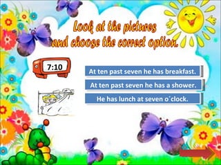 Look at the pictures  and choose the correct option.  Try Again Great Job! He has lunch at seven o´clock. At ten past seven he has a shower. Try Again At ten past seven he has breakfast. 7:10 