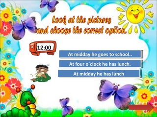 12:00 Look at the pictures  and choose the correct option.  Try Again Great Job! At midday he goes to school.. At midday he has lunch Try Again At four o´clock he has lunch. 