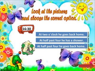 16:30 Look at the pictures  and choose the correct option.  Try Again Great Job! At two o´clock he goes back home. At half past four he goes back home. Try Again At half past four he has a shower. 