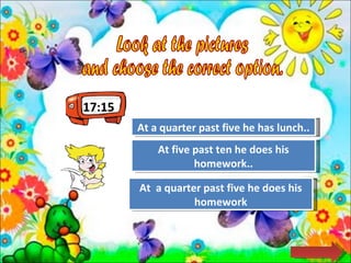17:15 Look at the pictures  and choose the correct option.  Try Again Great Job! At a quarter past five he has lunch.. At  a quarter past five he does his homework Try Again At five past ten he does his homework.. 