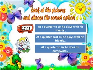 17:45 Look at the pictures  and choose the correct option.  Try Again Great Job! At a quarter past six he plays with his friends.. At a quarter to six he plays with his friends . Try Again At a quarter to six he does his homework.. 