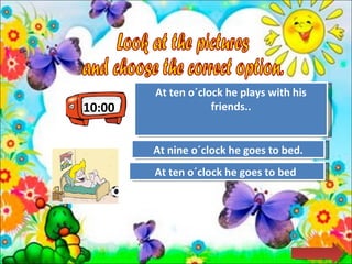 10:00 Look at the pictures  and choose the correct option.  Try Again Great Job! At ten o´clock he plays with his friends.. At ten o´clock he goes to bed  Try Again At nine o´clock he goes to bed. 
