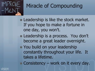 Miracle of Compounding
 Leadership is like the stock market.
If you hope to make a fortune in
one day, you won’t.
 Leadership is a process. You don’t
become a great leader overnight.
 You build on your leadership
constantly throughout your life. It
takes a lifetime.
 Consistency – work on it every day.
 