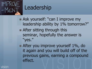 Leadership
 Ask yourself: “can I improve my
leadership ability by 1% tomorrow?”
 After sitting through this
seminar, hopefully the answer is
“yes.”
 After you improve yourself 1%, do
it again and you will build off of the
previous gains, earning a compound
effect.
 