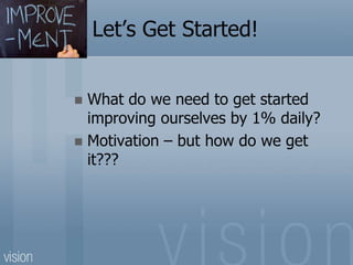 Let’s Get Started!
 What do we need to get started
improving ourselves by 1% daily?
 Motivation – but how do we get
it???
 