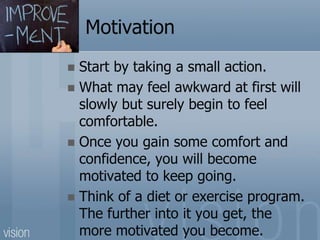 Motivation
 Start by taking a small action.
 What may feel awkward at first will
slowly but surely begin to feel
comfortable.
 Once you gain some comfort and
confidence, you will become
motivated to keep going.
 Think of a diet or exercise program.
The further into it you get, the
more motivated you become.
 