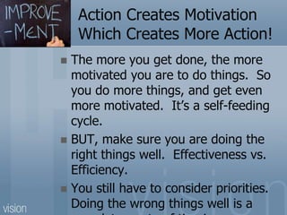 Action Creates Motivation
Which Creates More Action!
 The more you get done, the more
motivated you are to do things. So
you do more things, and get even
more motivated. It’s a self-feeding
cycle.
 BUT, make sure you are doing the
right things well. Effectiveness vs.
Efficiency.
 You still have to consider priorities.
Doing the wrong things well is a
 