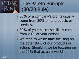 The Pareto Principle
(80/20 Rule)
 80% of a company’s profits usually
come from 20% of its products or
services.
 80% of your successes likely come
from 20% of your actions.
 We tend to waste time focusing on
the other 80% of our products or
action. Shouldn’t we be focusing on
the 20% that actually work?
 