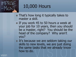 10,000 Hours
 That’s how long it typically takes to
master a skill.
 If you work 45 to 50 hours a week at
your job for 10 years, then you should
be a master, right? You should be the
head of the company? Why aren’t
you?
 It's because we are seldom taking our
skills to new levels, we are just doing
the same tasks that we already know
how to do.
 