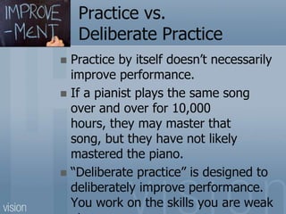 Practice vs.
Deliberate Practice
 Practice by itself doesn’t necessarily
improve performance.
 If a pianist plays the same song
over and over for 10,000
hours, they may master that
song, but they have not likely
mastered the piano.
 “Deliberate practice” is designed to
deliberately improve performance.
You work on the skills you are weak
 