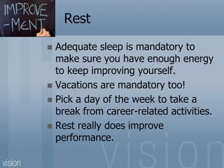 Rest
 Adequate sleep is mandatory to
make sure you have enough energy
to keep improving yourself.
 Vacations are mandatory too!
 Pick a day of the week to take a
break from career-related activities.
 Rest really does improve
performance.
 