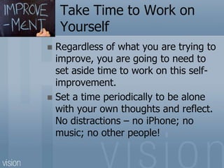Take Time to Work on
Yourself
 Regardless of what you are trying to
improve, you are going to need to
set aside time to work on this self-
improvement.
 Set a time periodically to be alone
with your own thoughts and reflect.
No distractions – no iPhone; no
music; no other people!
 