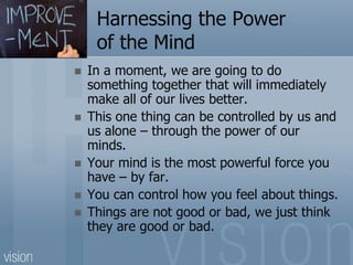 Harnessing the Power
of the Mind
 In a moment, we are going to do
something together that will immediately
make all of our lives better.
 This one thing can be controlled by us and
us alone – through the power of our
minds.
 Your mind is the most powerful force you
have – by far.
 You can control how you feel about things.
 Things are not good or bad, we just think
they are good or bad.
 