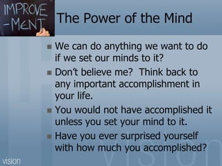 The Power of the Mind
 We can do anything we want to do
if we set our minds to it?
 Don’t believe me? Think back to
any important accomplishment in
your life.
 You would not have accomplished it
unless you set your mind to it.
 Have you ever surprised yourself
with how much you accomplished?
 
