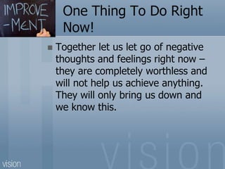 One Thing To Do Right
Now!
 Together let us let go of negative
thoughts and feelings right now –
they are completely worthless and
will not help us achieve anything.
They will only bring us down and
we know this.
 