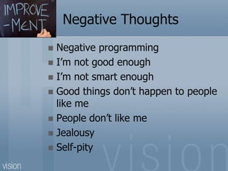 Negative Thoughts
 Negative programming
 I’m not good enough
 I’m not smart enough
 Good things don’t happen to people
like me
 People don’t like me
 Jealousy
 Self-pity
 