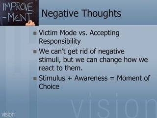 Negative Thoughts
 Victim Mode vs. Accepting
Responsibility
 We can’t get rid of negative
stimuli, but we can change how we
react to them.
 Stimulus + Awareness = Moment of
Choice
 