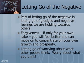Letting Go of the Negative
 Part of letting go of the negative is
letting go of grudges and negative
feelings we are holding towards
others.
 Forgiveness – if only for your own
sake – you will feel better and can
move on to concentrate on your own
growth and prosperity.
 Letting go of worrying about what
other people think. Worry about what
you think!
 