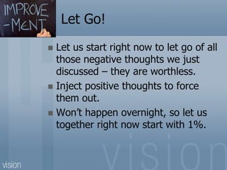 Let Go!
 Let us start right now to let go of all
those negative thoughts we just
discussed – they are worthless.
 Inject positive thoughts to force
them out.
 Won’t happen overnight, so let us
together right now start with 1%.
 