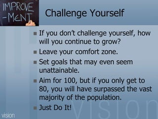 Challenge Yourself
 If you don’t challenge yourself, how
will you continue to grow?
 Leave your comfort zone.
 Set goals that may even seem
unattainable.
 Aim for 100, but if you only get to
80, you will have surpassed the vast
majority of the population.
 Just Do It!
 