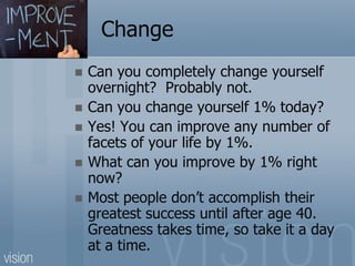 Change
 Can you completely change yourself
overnight? Probably not.
 Can you change yourself 1% today?
 Yes! You can improve any number of
facets of your life by 1%.
 What can you improve by 1% right
now?
 Most people don’t accomplish their
greatest success until after age 40.
Greatness takes time, so take it a day
at a time.
 