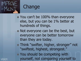 Change
 You can’t be 100% than everyone
else, but you can be 1% better at
hundreds of things.
 Not everyone can be the best, but
everyone can be better tomorrow
than they are today.
 Think “swifter, higher, stronger” not
“swiftest, highest, strongest.”
 You should be competing with
yourself, not comparing yourself to
 