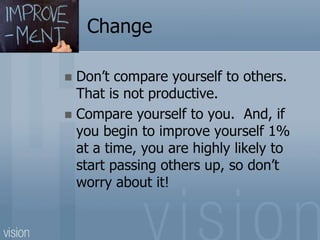 Change
 Don’t compare yourself to others.
That is not productive.
 Compare yourself to you. And, if
you begin to improve yourself 1%
at a time, you are highly likely to
start passing others up, so don’t
worry about it!
 
