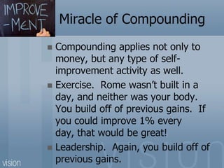 Miracle of Compounding
 Compounding applies not only to
money, but any type of self-
improvement activity as well.
 Exercise. Rome wasn’t built in a
day, and neither was your body.
You build off of previous gains. If
you could improve 1% every
day, that would be great!
 Leadership. Again, you build off of
previous gains.
 