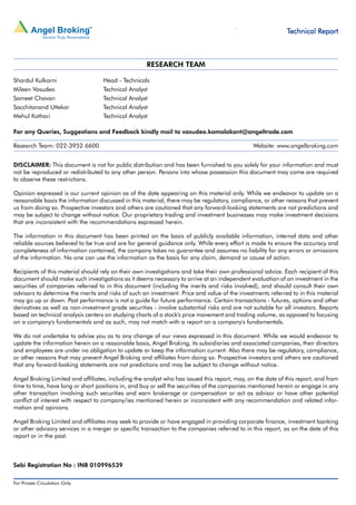 Technical Research | July 15, 2011
                                                                                                                                                                                                                Technical Report



                                                                                                      RESEARCH TEAM

Shardul Kulkarni                                          Head - Technicals
Mileen Vasudeo                                            Technical Analyst
Sameet Chavan                                             Technical Analyst
Sacchitanand Uttekar                                      Technical Analyst
Mehul Kothari                                             Technical Analyst

For any Queries, Suggestions and Feedback kindly mail to vasudeo.kamalakant@angeltrade.com

Research Team: 022-3952 6600                                                                                                                                                                                     Website: www.angelbroking.com


DISCLAIMER: This document is not for public distribution and has been furnished to you solely for your information and must
not be reproduced or redistributed to any other person. Persons into whose possession this document may come are required
to observe these restrictions.

Opinion expressed is our current opinion as of the date appearing on this material only. While we endeavor to update on a
reasonable basis the information discussed in this material, there may be regulatory, compliance, or other reasons that prevent
us from doing so. Prospective investors and others are cautioned that any forward-looking statements are not predictions and
may be subject to change without notice. Our proprietary trading and investment businesses may make investment decisions
that are inconsistent with the recommendations expressed herein.

The information in this document has been printed on the basis of publicly available information, internal data and other
reliable sources believed to be true and are for general guidance only. While every effort is made to ensure the accuracy and
completeness of information contained, the company takes no guarantee and assumes no liability for any errors or omissions
of the information. No one can use the information as the basis for any claim, demand or cause of action.

Recipients of this material should rely on their own investigations and take their own professional advice. Each recipient of this
document should make such investigations as it deems necessary to arrive at an independent evaluation of an investment in the
securities of companies referred to in this document (including the merits and risks involved), and should consult their own
advisors to determine the merits and risks of such an investment. Price and value of the investments referred to in this material
may go up or down. Past performance is not a guide for future performance. Certain transactions - futures, options and other
derivatives as well as non-investment grade securities - involve substantial risks and are not suitable for all investors. Reports
based on technical analysis centers on studying charts of a stock's price movement and trading volume, as opposed to focusing
on a company's fundamentals and as such, may not match with a report on a company's fundamentals.

We do not undertake to advise you as to any change of our views expressed in this document. While we would endeavor to
update the information herein on a reasonable basis, Angel Broking, its subsidiaries and associated companies, their directors
and employees are under no obligation to update or keep the information current. Also there may be regulatory, compliance,
or other reasons that may prevent Angel Broking and affiliates from doing so. Prospective investors and others are cautioned
that any forward-looking statements are not predictions and may be subject to change without notice.

Angel Broking Limited and affiliates, including the analyst who has issued this report, may, on the date of this report, and from
time to time, have long or short positions in, and buy or sell the securities of the companies mentioned herein or engage in any
other transaction involving such securities and earn brokerage or compensation or act as advisor or have other potential
conflict of interest with respect to company/ies mentioned herein or inconsistent with any recommendation and related infor-
mation and opinions.

Angel Broking Limited and affiliates may seek to provide or have engaged in providing corporate finance, investment banking
or other advisory services in a merger or specific transaction to the companies referred to in this report, as on the date of this
report or in the past.



Sebi Registration No : INB 010996539

For Private Circulation Only |   Angel Broking Ltd: BSE Sebi Regn No : INB 010996539 / CDSL Regn No: IN - DP - CDSL - 234 - 2004 / PMS Regn Code: PM/INP00000154 6 Angel Securities Ltd:BSE: INB010994639/INF010994639 NSE: INB230994635/INF230994635 Membership numbers: BSE 028/NSE:09946   3
 