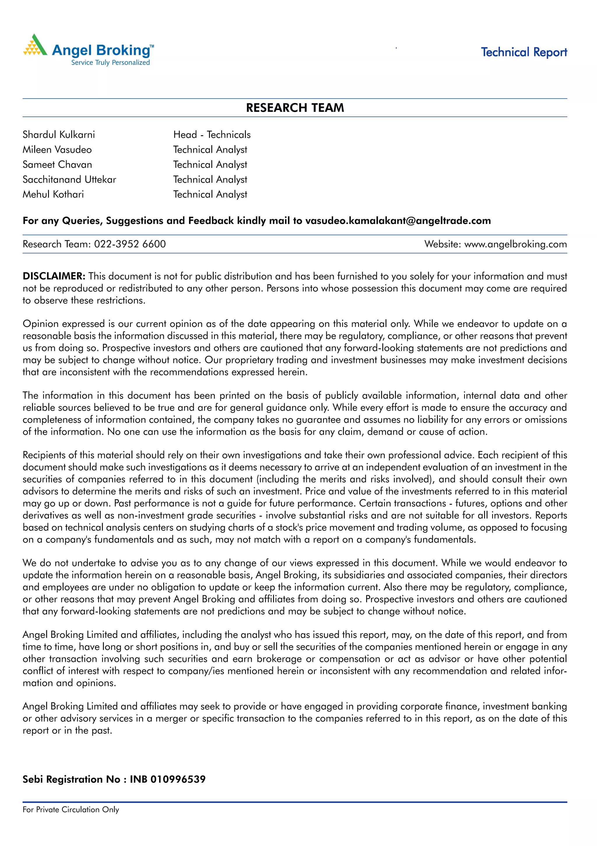 Technical Research | July 18, 2011
                                                                                                                                                                                                                Technical Report



                                                                                                      RESEARCH TEAM

Shardul Kulkarni                                          Head - Technicals
Mileen Vasudeo                                            Technical Analyst
Sameet Chavan                                             Technical Analyst
Sacchitanand Uttekar                                      Technical Analyst
Mehul Kothari                                             Technical Analyst

For any Queries, Suggestions and Feedback kindly mail to vasudeo.kamalakant@angeltrade.com

Research Team: 022-3952 6600                                                                                                                                                                                     Website: www.angelbroking.com


DISCLAIMER: This document is not for public distribution and has been furnished to you solely for your information and must
not be reproduced or redistributed to any other person. Persons into whose possession this document may come are required
to observe these restrictions.

Opinion expressed is our current opinion as of the date appearing on this material only. While we endeavor to update on a
reasonable basis the information discussed in this material, there may be regulatory, compliance, or other reasons that prevent
us from doing so. Prospective investors and others are cautioned that any forward-looking statements are not predictions and
may be subject to change without notice. Our proprietary trading and investment businesses may make investment decisions
that are inconsistent with the recommendations expressed herein.

The information in this document has been printed on the basis of publicly available information, internal data and other
reliable sources believed to be true and are for general guidance only. While every effort is made to ensure the accuracy and
completeness of information contained, the company takes no guarantee and assumes no liability for any errors or omissions
of the information. No one can use the information as the basis for any claim, demand or cause of action.

Recipients of this material should rely on their own investigations and take their own professional advice. Each recipient of this
document should make such investigations as it deems necessary to arrive at an independent evaluation of an investment in the
securities of companies referred to in this document (including the merits and risks involved), and should consult their own
advisors to determine the merits and risks of such an investment. Price and value of the investments referred to in this material
may go up or down. Past performance is not a guide for future performance. Certain transactions - futures, options and other
derivatives as well as non-investment grade securities - involve substantial risks and are not suitable for all investors. Reports
based on technical analysis centers on studying charts of a stock's price movement and trading volume, as opposed to focusing
on a company's fundamentals and as such, may not match with a report on a company's fundamentals.

We do not undertake to advise you as to any change of our views expressed in this document. While we would endeavor to
update the information herein on a reasonable basis, Angel Broking, its subsidiaries and associated companies, their directors
and employees are under no obligation to update or keep the information current. Also there may be regulatory, compliance,
or other reasons that may prevent Angel Broking and affiliates from doing so. Prospective investors and others are cautioned
that any forward-looking statements are not predictions and may be subject to change without notice.

Angel Broking Limited and affiliates, including the analyst who has issued this report, may, on the date of this report, and from
time to time, have long or short positions in, and buy or sell the securities of the companies mentioned herein or engage in any
other transaction involving such securities and earn brokerage or compensation or act as advisor or have other potential
conflict of interest with respect to company/ies mentioned herein or inconsistent with any recommendation and related infor-
mation and opinions.

Angel Broking Limited and affiliates may seek to provide or have engaged in providing corporate finance, investment banking
or other advisory services in a merger or specific transaction to the companies referred to in this report, as on the date of this
report or in the past.



Sebi Registration No : INB 010996539

For Private Circulation Only |   Angel Broking Ltd: BSE Sebi Regn No : INB 010996539 / CDSL Regn No: IN - DP - CDSL - 234 - 2004 / PMS Regn Code: PM/INP00000154 6 Angel Securities Ltd:BSE: INB010994639/INF010994639 NSE: INB230994635/INF230994635 Membership numbers: BSE 028/NSE:09946   3
 