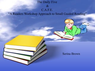 The Daily Five
&
C.A.F.E.
“A Readers Workshop Approach to Small Guided Reading”
Serina Brown
 