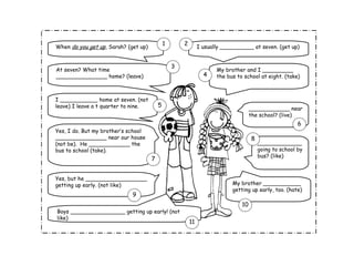 When  do you get up , Sarah? (get up) I usually __________ at seven. (get up) At seven? What time _______________ home? (leave) My brother and I _________ the bus to school at eight. (take) I ___________ home at seven. (not leave) I leave a t quarter to nine. ____________ near the school? (live) Yes, I do. But my brother’s school _______________ near our house (not be).  He ____________ the bus to school (take). Yes, but he __________________ getting up early. (not like) My brother ___________ getting up early, too. (hate) Boys ________________ getting up early! (not like) _____________going to school by bus? (like) 1 2 3 4 5 6 7 8 9 10 11 