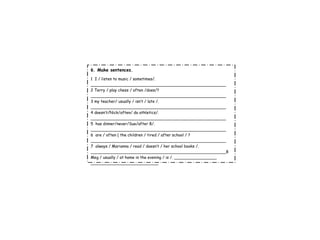 6 . Make sentences. 1  I / listen to music / sometimes/. ______________________________________________________ 2 Terry / play chess / often /does/? ______________________________________________________ 3 my teacher/ usually / isn’t / late /. ______________________________________________________ 4 doesn’t/Nick/often/ do athletics/. ______________________________________________________ 5  has dinner/never/Sue/after 8/. ______________________________________________________ 6  are / often ( the children / tired / after school / ? ______________________________________________________ 7  always / Marianna / read / doesn’t / her school books /. ______________________________________________________8 Meg / usually / at home in the evening / is /. _________________ ___________________________ 