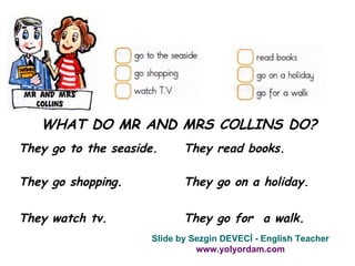 WHAT DO MR AND MRS COLLINS DO? They go to the seaside. They go shopping. They watch tv. They read books. They go on a holiday. They go for  a walk. Slide by Sezgin DEVECİ - English Teacher www.yolyordam.com 