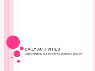 DAILY ACTIIVITIES 
Listen carefully and answer the questions correctly 
 