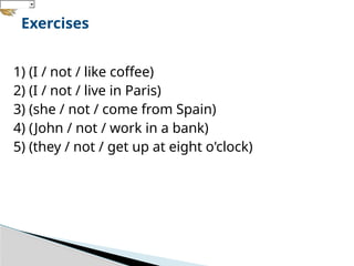1) (I / not / like coffee)
2) (I / not / live in Paris)
3) (she / not / come from Spain)
4) (John / not / work in a bank)
5) (they / not / get up at eight o'clock)
Exercises
 