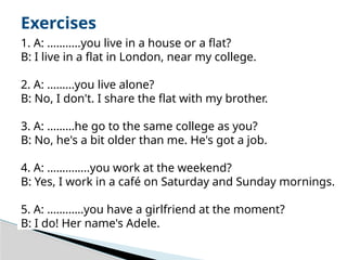 Exercises
1. A: ………..you live in a house or a flat?
B: I live in a flat in London, near my college.
2. A: ………you live alone?
B: No, I don't. I share the flat with my brother.
3. A: ………he go to the same college as you?
B: No, he's a bit older than me. He's got a job.
4. A: …………..you work at the weekend?
B: Yes, I work in a café on Saturday and Sunday mornings.
5. A: …………you have a girlfriend at the moment?
B: I do! Her name's Adele.
 