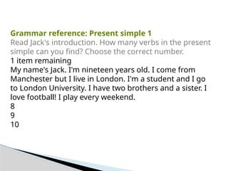 Grammar reference: Present simple 1
Read Jack's introduction. How many verbs in the present
simple can you find? Choose the correct number.
1 item remaining
My name's Jack. I'm nineteen years old. I come from
Manchester but I live in London. I'm a student and I go
to London University. I have two brothers and a sister. I
love football! I play every weekend.
8
9
10
 