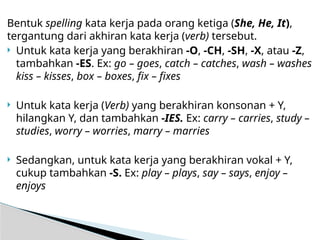 Bentuk spelling kata kerja pada orang ketiga (She, He, It),
tergantung dari akhiran kata kerja (verb) tersebut.
 Untuk kata kerja yang berakhiran -O, -CH, -SH, -X, atau -Z,
tambahkan -ES. Ex: go – goes, catch – catches, wash – washes
kiss – kisses, box – boxes, fix – fixes
 Untuk kata kerja (Verb) yang berakhiran konsonan + Y,
hilangkan Y, dan tambahkan -IES. Ex: carry – carries, study –
studies, worry – worries, marry – marries
 Sedangkan, untuk kata kerja yang berakhiran vokal + Y,
cukup tambahkan -S. Ex: play – plays, say – says, enjoy –
enjoys
 