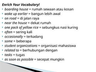 Enrich Your Vocabulary!
 boarding house = rumah sewaan atau kosan
 wake up earlier = bangun lebih awal
 on road = di jalan raya
 near the house = dekat rumah
 one pack of yellow rice = sebungkus nasi kuring
 often = sering kali
 occasionally = terkadang
 some = beberapa
 student organizations = organisasi mahasiswa
 related to = berhubungan dengan
 tasks = tugas
 as soon as possible = secepat mungkin
 