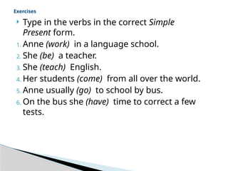  Type in the verbs in the correct Simple
Present form.
1. Anne (work) in a language school.
2. She (be) a teacher.
3. She (teach) English.
4. Her students (come) from all over the world.
5. Anne usually (go) to school by bus.
6. On the bus she (have) time to correct a few
tests.
Exercises
 