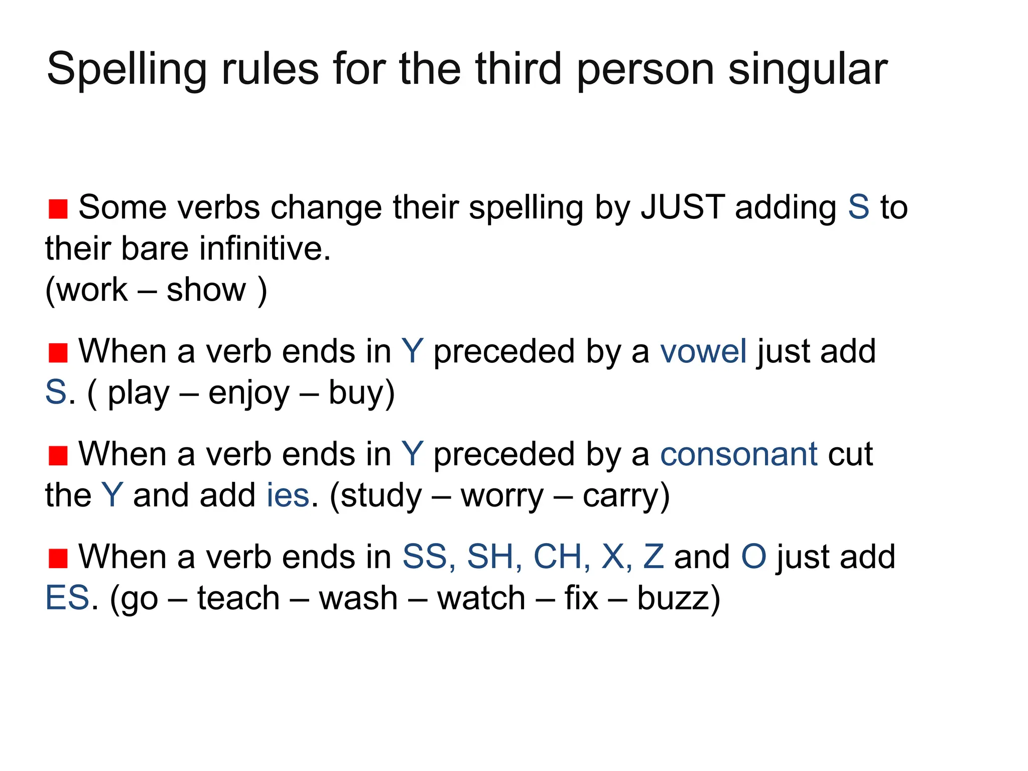Spelling rules for the third person singular
Some verbs change their spelling by JUST adding S to
their bare infinitive.
(work – show )
When a verb ends in Y preceded by a vowel just add
S. ( play – enjoy – buy)
When a verb ends in Y preceded by a consonant cut
the Y and add ies. (study – worry – carry)
When a verb ends in SS, SH, CH, X, Z and O just add
ES. (go – teach – wash – watch – fix – buzz)
 