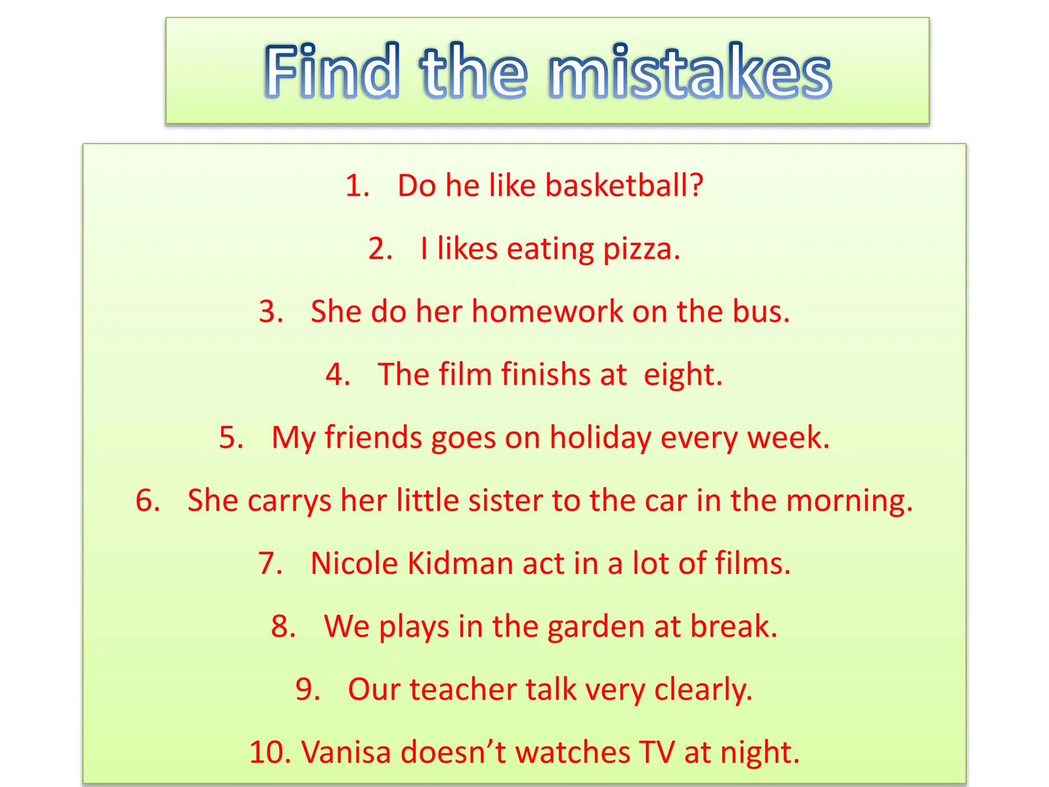 1. Do he like basketball?
2. I likes eating pizza.
3. She do her homework on the bus.
4. The film finishs at eight.
5. My friends goes on holiday every week.
6. She carrys her little sister to the car in the morning.
7. Nicole Kidman act in a lot of films.
8. We plays in the garden at break.
9. Our teacher talk very clearly.
10. Vanisa doesn’t watches TV at night.
 