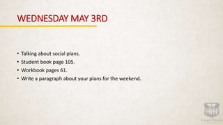 WEDNESDAY MAY 3RD
• Talking about social plans.
• Student book page 105.
• Workbook pages 61.
• Write a paragraph about your plans for the weekend.