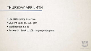 THURSDAY APRIL 4TH
• Life skills: being assertive
• Student Book ps. 106- 107
• Workbook p. 62-63
• Answer St. Book p. 108: language wrap up.