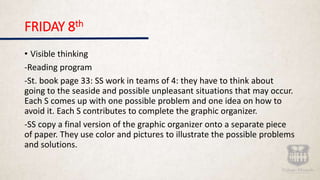 FRIDAY 8th
• Visible thinking
-Reading program
-St. book page 33: SS work in teams of 4: they have to think about
going to the seaside and possible unpleasant situations that may occur.
Each S comes up with one possible problem and one idea on how to
avoid it. Each S contributes to complete the graphic organizer.
-SS copy a final version of the graphic organizer onto a separate piece
of paper. They use color and pictures to illustrate the possible problems
and solutions.
 